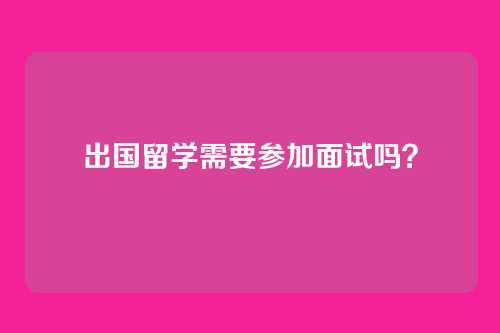 出国留学需要参加面试吗？