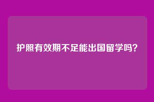 护照有效期不足能出国留学吗?