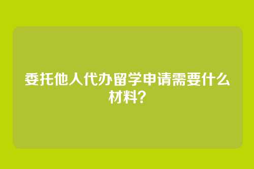 委托他人代办留学申请需要什么材料?