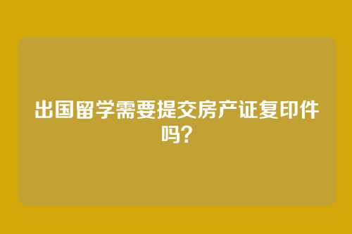 出国留学需要提交房产证复印件吗?