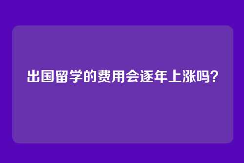 出国留学的费用会逐年上涨吗？