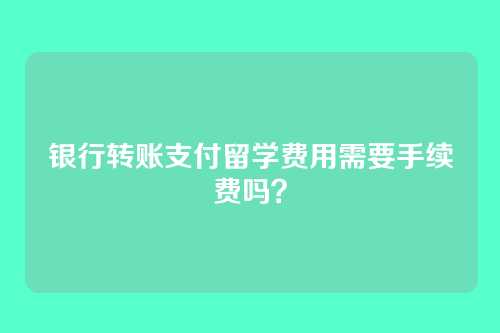 银行转账支付留学费用需要手续费吗?