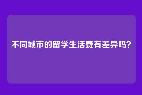 不同城市的留学生活费有差异吗？