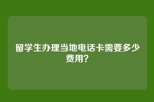 留学生办理当地电话卡需要多少费用?