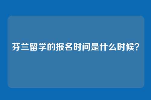 芬兰留学的报名时间是什么时候？