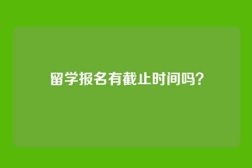 留学报名有截止时间吗？