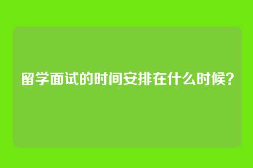 留学面试的时间安排在什么时候？