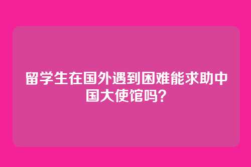 留学生在国外遇到困难能求助中国大使馆吗？