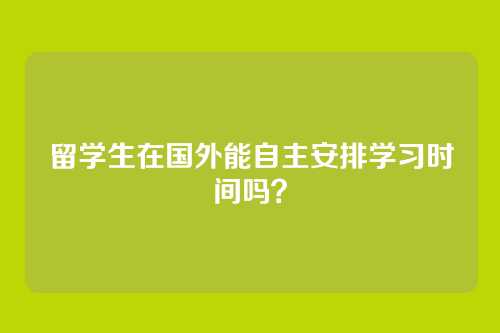 留学生在国外能自主安排学习时间吗？