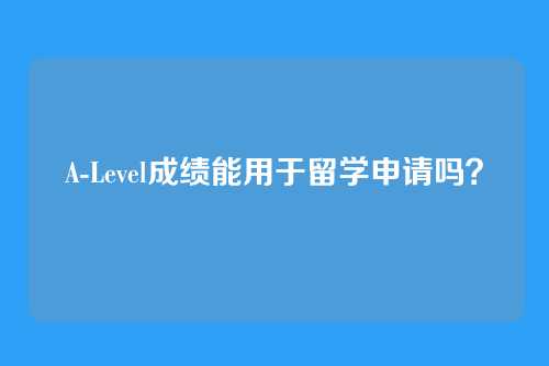 A-Level成绩能用于留学申请吗？