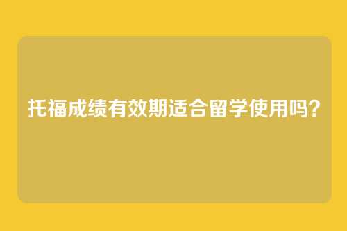 托福成绩有效期适合留学使用吗？