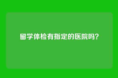 留学体检有指定的医院吗？
