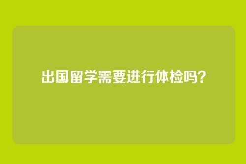 出国留学需要进行体检吗？