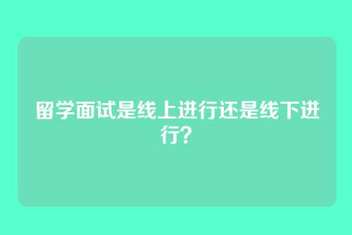 留学面试是线上进行还是线下进行？