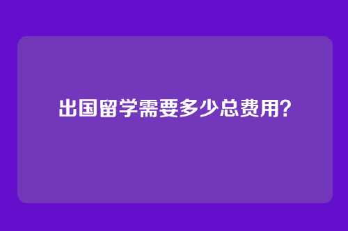 出国留学需要多少总费用？