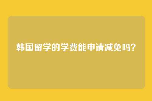 韩国留学的学费能申请减免吗？