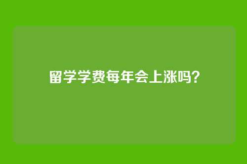 留学学费每年会上涨吗？