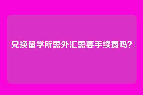 兑换留学所需外汇需要手续费吗？