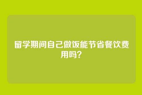 留学期间自己做饭能节省餐饮费用吗？