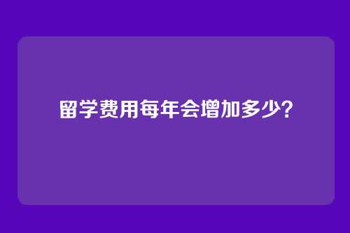 留学费用每年会增加多少？