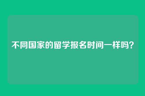 不同国家的留学报名时间一样吗？