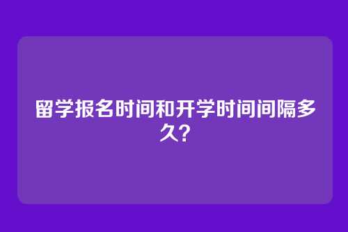 留学报名时间和开学时间间隔多久？