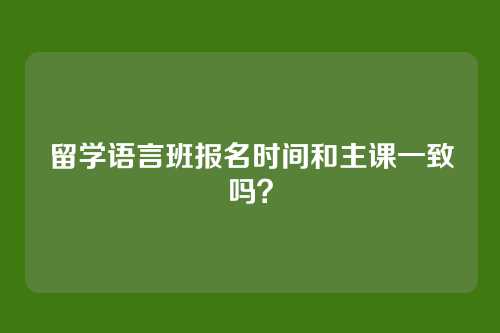 留学语言班报名时间和主课一致吗？