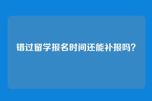 错过留学报名时间还能补报吗？