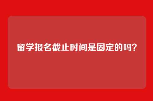 留学报名截止时间是固定的吗？