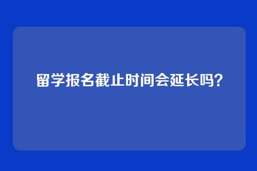 留学报名截止时间会延长吗？