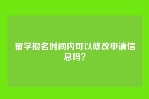留学报名时间内可以修改申请信息吗？