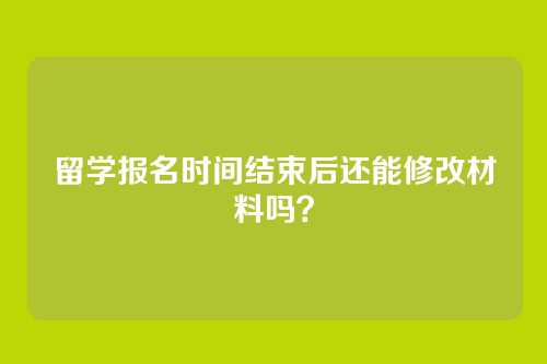 留学报名时间结束后还能修改材料吗？