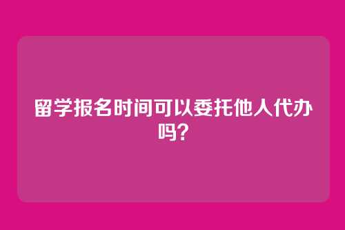 留学报名时间可以委托他人代办吗？