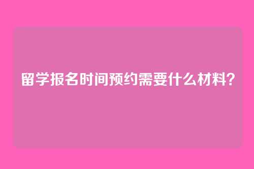 留学报名时间预约需要什么材料？