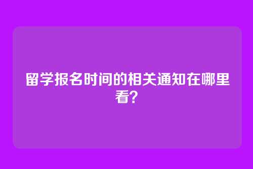 留学报名时间的相关通知在哪里看？