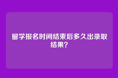 留学报名时间结束后多久出录取结果？