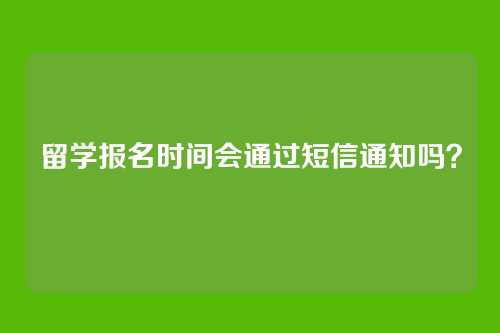 留学报名时间会通过短信通知吗？