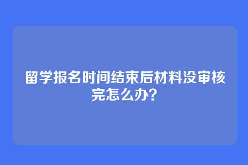 留学报名时间结束后材料没审核完怎么办？