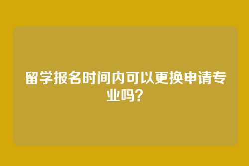 留学报名时间内可以更换申请专业吗？