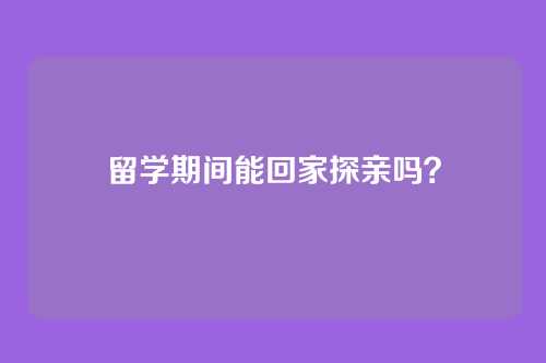 留学期间能回家探亲吗？