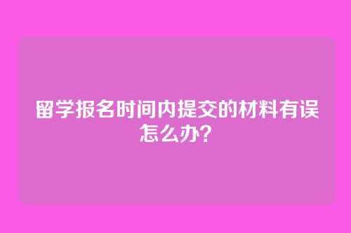 留学报名时间内提交的材料有误怎么办？