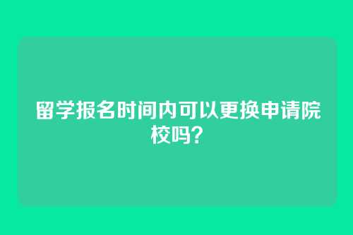 留学报名时间内可以更换申请院校吗？