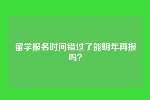 留学报名时间错过了能明年再报吗？