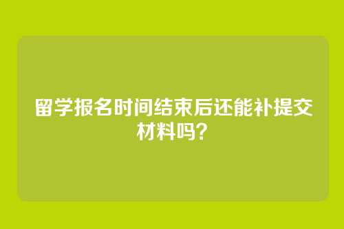 留学报名时间结束后还能补提交材料吗？
