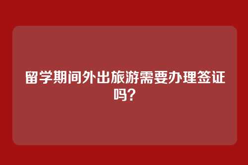 留学期间外出旅游需要办理签证吗？