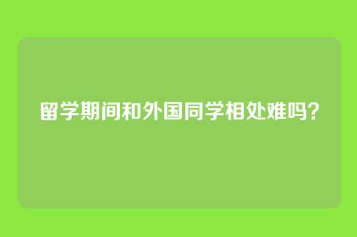 留学期间和外国同学相处难吗？