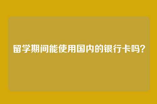 留学期间能使用国内的银行卡吗？