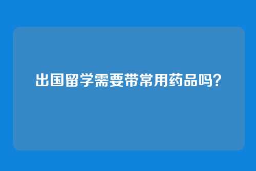 出国留学需要带常用药品吗？
