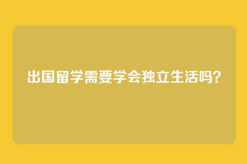 出国留学需要学会独立生活吗？