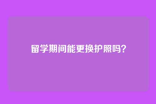 留学期间能更换护照吗?